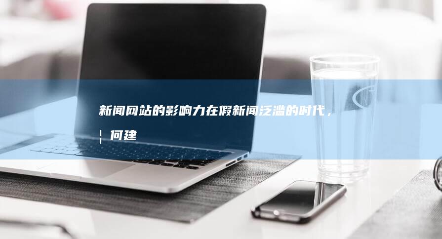 新闻网站的影响力：在假新闻泛滥的时代，如何建立和维护读者信任？ (新闻网站的影响因素)